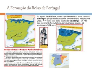 A Formação do Reino de Portugal
Foi a partir das Astúrias, com a capital em Oviedo, sob o comando
de Pelágio, que os cristãos iniciaram o movimento da Reconquista
Cristã. A 1ª vitória deu-se na batalha de Covadonga , em 722.
Este movimento foi muito lento, com avanços e recuos e só
terminou em 1492, com a conquista do reino de Granada.
 