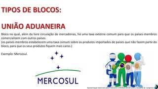 Apresentação elaborada pela Professora FERNANDA BRUM LOPES, disciplina de Geografia
Bloco no qual, além da livre circulação de mercadorias, há uma taxa externa comum para que os países-membros
comercializem com outros países.
(os países-membros estabelecem uma taxa comum sobre os produtos importados de países que não fazem parte do
bloco, para que os seus produtos fiquem mais caros.)
Exemplo: Mercosul.
 