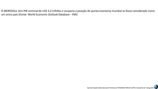 Apresentação elaborada pela Professora FERNANDA BRUM LOPES, disciplina de Geografia
O MERCOSUL tem PIB nominal de US$ 3,2 trilhões e ocuparia a posição de quinta economia mundial se fosse considerado como
um único país (Fonte: World Economic Outlook Database - FMI)
 