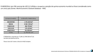 Apresentação elaborada pela Professora FERNANDA BRUM LOPES, disciplina de Geografia
O MERCOSUL tem PIB nominal de US$ 3,2 trilhões e ocuparia a posição de quinta economia mundial se fosse considerado como
um único país (Fonte: World Economic Outlook Database - FMI)
O MERCOSUL responde por 71,8% (12.789.558 km²) do
território da América do Sul.
Possui cerca de 3 vezes a área da União Europeia
 