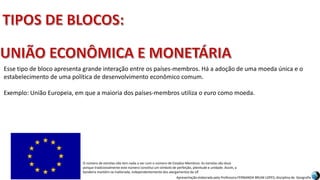Apresentação elaborada pela Professora FERNANDA BRUM LOPES, disciplina de Geografia
Esse tipo de bloco apresenta grande interação entre os países-membros. Há a adoção de uma moeda única e o
estabelecimento de uma política de desenvolvimento econômico comum.
Exemplo: União Europeia, em que a maioria dos países-membros utiliza o euro como moeda.
O número de estrelas não tem nada a ver com o número de Estados-Membros. As estrelas são doze
porque tradicionalmente este número constitui um símbolo de perfeição, plenitude e unidade. Assim, a
bandeira mantém-se inalterada, independentemente dos alargamentos da UE
 