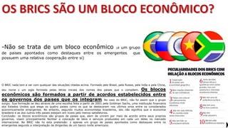 Apresentação elaborada pela Professora FERNANDA BRUM LOPES, disciplina de Geografia
-Não se trata de um bloco econômico (é um grupo
de países apontados como destaques entre os emergentes, que
possuem uma relativa cooperação entre si)
O BRIC nada tem a ver com qualquer das situações citadas acima. Formado pelo Brasil, pela Rússia, pela Índia e pela China,
seu nome é um sigla formada pelas letras iniciais dos nomes dos países que o compõem. Os blocos
econômicos são formados a partir de acordos estabelecidos entre
os governos dos países que os integram. No caso do BRIC, não foi assim que o grupo
surgiu. Sua formação se deu através de uma escolha feita a partir de 2001 pela Goldman Sachs, uma instituição financeira
dos Estados Unidos que elege os quatro países como os que se destacaram nos últimos anos entre os considerados
economicamente emergentes. No entanto, segundo muitos economistas brasileiros, isto não significa que a economia
brasileira e as dos outros três países estejam em níveis pelo menos satisfatórios.
Conclusão: os blocos econômicos são grupos de países que, além de unirem por meio de acordo entre seus próprios
governos, visam principalmente facilitar a colocação de bens e serviços produzidos em cada um deles no mercado
internacional. No BRIC não há esta pretensão: é apenas um grupo de países apontados como destaques entre os
emergentes segundo a interpretação de dirigentes de um banco norte americano.
 