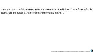 Apresentação elaborada pela Professora FERNANDA BRUM LOPES, disciplina de Geografia
Uma das características marcantes da economia mundial atual é a formação de
associação de países para intensificar o comércio entre si.
 