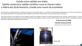 Apresentação elaborada pela Professora FERNANDA BRUM LOPES, disciplina de Geografia
Colisão entre satélites em órbita
Satélite comercial e satélite científico russo se chocam sobre
a Sibéria dia 10 de fevereiro, criando uma nuvem de escombros
A colisão entre um satélite comercial, da empresa americana de comunicações Iridium, e um satélite russo provavelmente desativado, foi a primeira ocorrência desse
tipo, segundo Nicholas Johnson, pesquisador chefe do Programa de Escombros Orbitais da Nasa, no Johnson Space Center, em Houston.
“Nos últimos 20 anos, houve apenas três outras colisões acidentais entre objetos em órbita, mas todos de proporções muito menores,” comenta Johnson. “A maior
quantidade de destroços já produzida em um evento desses foi de quatro pedaços, e neste caso, como a colisão envolveu duas naves intactas o resultado foi centenas
de destroços. Não sabemos ainda exatamente quantos.”
Iridium
Strela-2M
Scientific American Brasil
13 de fevereiro de 2009
http://www2.uol.com.br/sciam/noticias
 