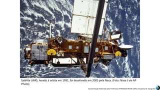 Apresentação elaborada pela Professora FERNANDA BRUM LOPES, disciplina de Geografia
Satélite UARS, levado à orbita em 1991, foi desativado em 2005 pela Nasa. (Foto: Nasa / via AP
Photo)
 