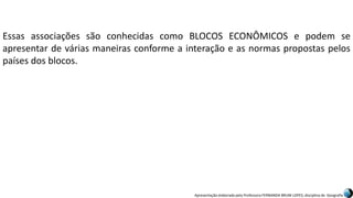 Apresentação elaborada pela Professora FERNANDA BRUM LOPES, disciplina de Geografia
Essas associações são conhecidas como BLOCOS ECONÔMICOS e podem se
apresentar de várias maneiras conforme a interação e as normas propostas pelos
países dos blocos.
 