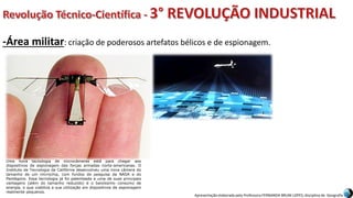 Apresentação elaborada pela Professora FERNANDA BRUM LOPES, disciplina de Geografia
-Área militar: criação de poderosos artefatos bélicos e de espionagem.
Uma nova tecnologia de microcâmeras está para chegar aos
dispositivos de espionagem das forças armadas norte-americanas. O
Instituto de Tecnologia da Califórnia desenvolveu uma nova câmera do
tamanho de um microchip, com fundos de pesquisa da NASA e do
Pentágono. Essa tecnologia já foi patenteada e uma de suas principais
vantagens (além do tamanho reduzido) é o baixíssimo consumo de
energia, o que viabiliza a sua utilização em dispositivos de espionagem
realmente pequenos.
 