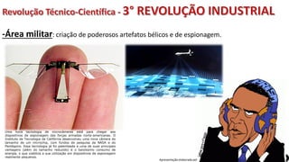 Apresentação elaborada pela Professora FERNANDA BRUM LOPES, disciplina de Geografia
-Área militar: criação de poderosos artefatos bélicos e de espionagem.
Uma nova tecnologia de microcâmeras está para chegar aos
dispositivos de espionagem das forças armadas norte-americanas. O
Instituto de Tecnologia da Califórnia desenvolveu uma nova câmera do
tamanho de um microchip, com fundos de pesquisa da NASA e do
Pentágono. Essa tecnologia já foi patenteada e uma de suas principais
vantagens (além do tamanho reduzido) é o baixíssimo consumo de
energia, o que viabiliza a sua utilização em dispositivos de espionagem
realmente pequenos.
 