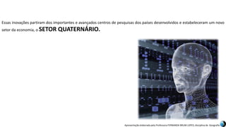 Apresentação elaborada pela Professora FERNANDA BRUM LOPES, disciplina de Geografia
Essas inovações partiram dos importantes e avançados centros de pesquisas dos países desenvolvidos e estabeleceram um novo
setor da economia, o SETOR QUATERNÁRIO.
 