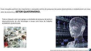Apresentação elaborada pela Professora FERNANDA BRUM LOPES, disciplina de Geografia
Essas inovações partiram dos importantes e avançados centros de pesquisas dos países desenvolvidos e estabeleceram um novo
setor da economia, o SETOR QUATERNÁRIO.
Trata-se daquele setor que agrega as atividades de pesquisa de ponta e
desenvolvimento de alta tecnologia e ocupa uma força de trabalho
ALTAMENTE QUALIFICADA.
 