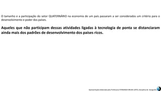 Apresentação elaborada pela Professora FERNANDA BRUM LOPES, disciplina de Geografia
O tamanho e a participação do setor QUATERNÁRIO na economia de um país passaram a ser considerados um critério para o
desenvolvimento e poder dos países.
Aqueles que não participam dessas atividades ligadas à tecnologia de ponta se distanciaram
ainda mais dos padrões de desenvolvimento dos países ricos.
 