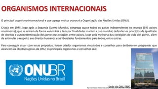 Apresentação elaborada pela Professora FERNANDA BRUM LOPES, disciplina de Geografia
O principal organismo internacional e que agrega muitos outros é a Organização das Nações Unidas (ONU).
Criada em 1945, logo após a Segunda Guerra Mundial, congrega quase todos os países independentes no mundo (193 países
atualmente), que se uniram de forma voluntária e tem por finalidades manter a paz mundial, defender os princípios de igualdade
de direitos e autodeterminação dos povos nas relações entre países, lutar pela melhoria das condições de vida dos povos, além
de estimular o respeito aos direitos humanos e às liberdades fundamentais para todos, entre outras.
Para conseguir atuar com essas propostas, foram criados organismos vinculados e conselhos para deliberarem programas que
alcancem os objetivos gerais da ONU; os principais organismos e conselhos são:
Sede da ONU (NY).
 