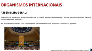 Apresentação elaborada pela Professora FERNANDA BRUM LOPES, disciplina de Geografia
ASSEMBLEIA GERAL:
Principal corpo deliberativo, espaço em que todos os Estados Membros se reúnem para discutir assuntos que afetam a vida de
todos os habitantes do planeta.
Nas reuniões da Assembleia Geral todos os países têm direito a um voto, mantendo o princípio da igualdade.
 