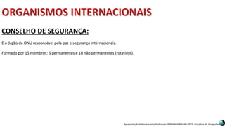 Apresentação elaborada pela Professora FERNANDA BRUM LOPES, disciplina de Geografia
CONSELHO DE SEGURANÇA:
É o órgão da ONU responsável pela paz e segurança internacionais.
Formado por 15 membros: 5 permanentes e 10 não permanentes (rotativos).
 