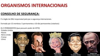 Apresentação elaborada pela Professora FERNANDA BRUM LOPES, disciplina de Geografia
CONSELHO DE SEGURANÇA:
É o órgão da ONU responsável pela paz e segurança internacionais.
Formado por 15 membros: 5 permanentes e 10 não permanentes (rotativos).
Os 5 PERMANENTES (que possuem poder de VETO)
-Estados Unidos
-Rússia
-Reino Unido
-França
-China
 