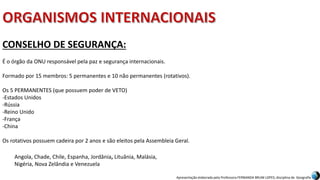 Apresentação elaborada pela Professora FERNANDA BRUM LOPES, disciplina de Geografia
CONSELHO DE SEGURANÇA:
É o órgão da ONU responsável pela paz e segurança internacionais.
Formado por 15 membros: 5 permanentes e 10 não permanentes (rotativos).
Os 5 PERMANENTES (que possuem poder de VETO)
-Estados Unidos
-Rússia
-Reino Unido
-França
-China
Os rotativos possuem cadeira por 2 anos e são eleitos pela Assembleia Geral.
Angola, Chade, Chile, Espanha, Jordânia, Lituânia, Malásia,
Nigéria, Nova Zelândia e Venezuela
 
