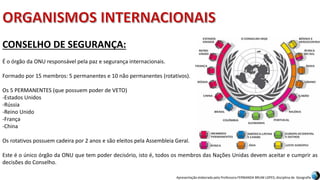 Apresentação elaborada pela Professora FERNANDA BRUM LOPES, disciplina de Geografia
CONSELHO DE SEGURANÇA:
É o órgão da ONU responsável pela paz e segurança internacionais.
Formado por 15 membros: 5 permanentes e 10 não permanentes (rotativos).
Os 5 PERMANENTES (que possuem poder de VETO)
-Estados Unidos
-Rússia
-Reino Unido
-França
-China
Os rotativos possuem cadeira por 2 anos e são eleitos pela Assembleia Geral.
Este é o único órgão da ONU que tem poder decisório, isto é, todos os membros das Nações Unidas devem aceitar e cumprir as
decisões do Conselho.
 