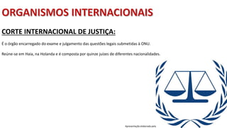 Apresentação elaborada pela Professora FERNANDA BRUM LOPES, disciplina de Geografia
CORTE INTERNACIONAL DE JUSTIÇA:
É o órgão encarregado do exame e julgamento das questões legais submetidas à ONU.
Reúne-se em Haia, na Holanda e é composta por quinze juízes de diferentes nacionalidades.
 