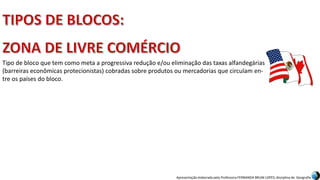 Apresentação elaborada pela Professora FERNANDA BRUM LOPES, disciplina de Geografia
Tipo de bloco que tem como meta a progressiva redução e/ou eliminação das taxas alfandegárias
(barreiras econômicas protecionistas) cobradas sobre produtos ou mercadorias que circulam en-
tre os países do bloco.
 