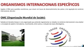 Apresentação elaborada pela Professora FERNANDA BRUM LOPES, disciplina de Geografia
OMC (Organização Mundial de Saúde):
Sediada em Genebra (Suíça), é uma organização que pretende regulamentar as relações no comércio internacional e visa ampliar
a circulação de capital e mercadorias, incentivando, entre outros, a redução das taxas alfandegárias.
Ligados à ONU para questões econômicas, que atuam em busca do desenvolvimento dos países e da regulação do comércio
internacional, são eles:
 