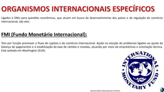 Apresentação elaborada pela Professora FERNANDA BRUM LOPES, disciplina de Geografia
FMI (Fundo Monetário Internacional):
Tem por função promover o fluxo de capitais e do comércio internacional. Ajuda na solução de problemas ligados ao ajuste da
balança de pagamentos e à estabilização da taxa de câmbio e moedas, atuando por meio de empréstimos e orientação técnica.
Está sediado em Washington (EUA).
Ligados à ONU para questões econômicas, que atuam em busca do desenvolvimento dos países e da regulação do comércio
internacional, são eles:
 