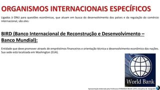 Apresentação elaborada pela Professora FERNANDA BRUM LOPES, disciplina de Geografia
BIRD (Banco Internacional de Reconstrução e Desenvolvimento –
Banco Mundial):
Entidade que deve promover através de empréstimos financeiros e orientação técnica o desenvolvimento econômico das nações.
Sua sede está localizada em Washington (EUA).
Ligados à ONU para questões econômicas, que atuam em busca do desenvolvimento dos países e da regulação do comércio
internacional, são eles:
 