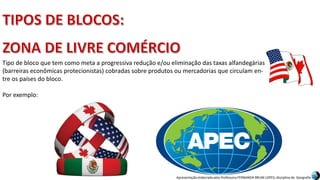 Apresentação elaborada pela Professora FERNANDA BRUM LOPES, disciplina de Geografia
Tipo de bloco que tem como meta a progressiva redução e/ou eliminação das taxas alfandegárias
(barreiras econômicas protecionistas) cobradas sobre produtos ou mercadorias que circulam en-
tre os países do bloco.
Por exemplo:
 