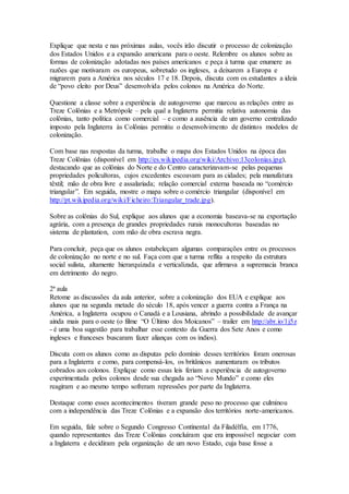 Explique que nesta e nas próximas aulas, vocês irão discutir o processo de colonização
dos Estados Unidos e a expansão americana para o oeste. Relembre os alunos sobre as
formas de colonização adotadas nos países americanos e peça à turma que enumere as
razões que motivaram os europeus, sobretudo os ingleses, a deixarem a Europa e
migrarem para a América nos séculos 17 e 18. Depois, discuta com os estudantes a ideia
de “povo eleito por Deus” desenvolvida pelos colonos na América do Norte.
Questione a classe sobre a experiência de autogoverno que marcou as relações entre as
Treze Colônias e a Metrópole – pela qual a Inglaterra permitia relativa autonomia das
colônias, tanto política como comercial – e como a ausência de um governo centralizado
imposto pela Inglaterra às Colônias permitiu o desenvolvimento de distintos modelos de
colonização.
Com base nas respostas da turma, trabalhe o mapa dos Estados Unidos na época das
Treze Colônias (disponível em http://es.wikipedia.org/wiki/Archivo:13colonias.jpg),
destacando que as colônias do Norte e do Centro caracterizavam-se pelas pequenas
propriedades policultoras, cujos excedentes escoavam para as cidades; pela manufatura
têxtil; mão de obra livre e assalariada; relação comercial externa baseada no “comércio
triangular”. Em seguida, mostre o mapa sobre o comércio triangular (disponível em
http://pt.wikipedia.org/wiki/Ficheiro:Triangular_trade.jpg).
Sobre as colônias do Sul, explique aos alunos que a economia baseava-se na exportação
agrária, com a presença de grandes propriedades rurais monocultoras baseadas no
sistema de plantation, com mão de obra escrava negra.
Para concluir, peça que os alunos estabeleçam algumas comparações entre os processos
de colonização no norte e no sul. Faça com que a turma reflita a respeito da estrutura
social sulista, altamente hierarquizada e verticalizada, que afirmava a supremacia branca
em detrimento do negro.
2ª aula
Retome as discussões da aula anterior, sobre a colonização dos EUA e explique aos
alunos que na segunda metade do século 18, após vencer a guerra contra a França na
América, a Inglaterra ocupou o Canadá e a Lousiana, abrindo a possibilidade de avançar
ainda mais para o oeste (o filme “O Último dos Moicanos” – trailer em http://abr.io/1j5z
- é uma boa sugestão para trabalhar esse contexto da Guerra dos Sete Anos e como
ingleses e franceses buscaram fazer alianças com os índios).
Discuta com os alunos como as disputas pelo domínio desses territórios foram onerosas
para a Inglaterra e como, para compensá-los, os britânicos aumentaram os tributos
cobrados aos colonos. Explique como essas leis feriam a experiência de autogoverno
experimentada pelos colonos desde sua chegada ao “Novo Mundo” e como eles
reagiram e ao mesmo tempo sofreram repressões por parte da Inglaterra.
Destaque como esses acontecimentos tiveram grande peso no processo que culminou
com a independência das Treze Colônias e a expansão dos territórios norte-americanos.
Em seguida, fale sobre o Segundo Congresso Continental da Filadélfia, em 1776,
quando representantes das Treze Colônias concluíram que era impossível negociar com
a Inglaterra e decidiram pela organização de um novo Estado, cuja base fosse a
 