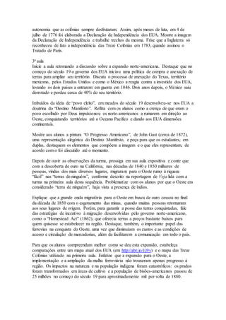 autonomia que as colônias sempre desfrutaram. Assim, após meses de luta, em 4 de
julho de 1776 foi elaborada a Declaração de Independência dos EUA. Mostre a imagem
da Declaração de Independência e trabalhe trechos da mesma. Frise que a Inglaterra só
reconheceu de fato a independência das Treze Colônias em 1783, quando assinou o
Tratado de Paris.
3ª aula
Inicie a aula retomando a discussão sobre a expansão norte-americana. Destaque que no
começo do século 19 o governo dos EUA iniciou uma política de compra e anexação de
terras para ampliar seu território. Discuta o processo de anexação do Texas, território
mexicano, pelos Estados Unidos e como o México a reagiu contra a investida dos EUA,
levando os dois países a entrarem em guerra em 1846. Dois anos depois, o México saiu
derrotado e perdeu cerca de 40% do seu território.
Imbuídos da ideia de “povo eleito”, em meados do século 19 desenvolveu-se nos EUA a
doutrina do “Destino Manifesto”. Reflita com os alunos como a crença de que eram o
povo escolhido por Deus impulsionou os norte-americanos a rumarem em direção ao
Oeste, conquistando territórios até o Oceano Pacífico e dando aos EUA dimensões
continentais.
Mostre aos alunos a pintura “O Progresso Americano”, de John Gast (cerca de 1872),
uma representação alegórica do Destino Manifesto, e peça para que os estudantes, em
duplas, destaquem os elementos que compõem a imagem e o que eles representam, de
acordo com o foi discutido até o momento.
Depois de ouvir as observações da turma, prossiga em sua aula expositiva e conte que
com a descoberta de ouro na Califórnia, nas décadas de 1840 e 1850 milhares de
pessoas, vindas dos mais diversos lugares, migraram para o Oeste rumo à riqueza
“fácil” nas “terras de ninguém”, conforme descrito na reportagem de Veja lida com a
turma na primeira aula desta sequência. Problematize com os alunos por que o Oeste era
considerado “terra de ninguém”, haja vista a presença de índios.
Explique que a grande onda migratória para o Oeste em busca de ouro cessou no final
da década de 1850 com o esgotamento das minas, quando muitas pessoas retornaram
aos seus lugares de origem. Porém, para garantir a posse das terras conquistadas, fale
das estratégias de incentivo à migração desenvolvidas pelo governo norte-americano,
como o “Homestead Act” (1862), que oferecia terras a preços bastante baixos para
quem quisesse se estabelecer na região. Destaque, também, o importante papel das
ferrovias na conquista do Oeste, uma vez que diminuíam os custos e as condições de
acesso e circulação de mercadorias, além de facilitarem a comunicação em todo o país.
Para que os alunos compreendam melhor como se deu esta expansão, estabeleça
comparações entre um mapa atual dos EUA (em http://abr.io/1j9v) e o mapa das Treze
Colônias utilizado na primeira aula. Enfatize que a expansão para o Oeste, a
implementação e a ampliação da malha ferroviária não trouxeram apenas progresso à
região. Os impactos na natureza e na população indígena foram catastróficos: os prados
foram transformados em áreas de cultivo e a população de bisões-americanos passou de
25 milhões no começo do século 19 para aproximadamente mil por volta de 1880.
 