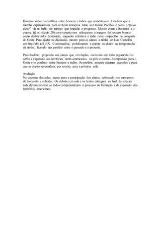 Discorra sobre os conflitos entre brancos e índios que aumentavam à medida que a
marcha expansionista para o Oeste avançava rumo ao Oceano Pacífico e como o “povo
eleito” via no índio um inimigo que impedia o progresso. Mostre como a literatura e o
cinema (já no século 20) norte-americanos reforçaram a imagem do homem branco
como desbravador destemido, enquanto retratava o índio como empecilho na conquista
do Oeste. Para ajudar na discussão, mostre para os alunos a tirinha de Luis Castellón,
em http://abr.io/1jBX. Contextualize, problematize e oriente os alunos na interpretação
da tirinha, fazendo um paralelo entre o passado e o presente.
Para finalizar, proponha aos alunos que, em duplas, escrevam um texto argumentativo
sobre a expansão dos territórios norte-americanos, os prós e contras da expansão para o
Oeste e os conflitos entre brancos e índios. Se preferir, prepare algumas questões e peça
que as duplas respondam, por escrito, para a próxima aula.
Avaliação
No decorrer das aulas, atente para a participação dos alunos, sobretudo nos momentos
de discussão e reflexão. Os debates em sala e os textos entregues ao final da terceira
aula devem mostrar se todos compreenderam o processo de formação e de expansão dos
territórios americanos.
 