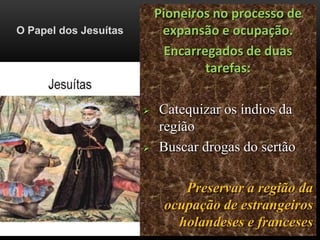 O Papel dos Jesuítas
Pioneiros no processo de
expansão e ocupação.
Encarregados de duas
tarefas:
 Catequizar os índios da
região
 Buscar drogas do sertão
Preservar a região da
ocupação de estrangeiros
holandeses e franceses
 