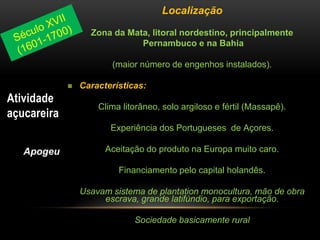 Localização
Zona da Mata, litoral nordestino, principalmente
Pernambuco e na Bahia
(maior número de engenhos instalados).
 Características:
Clima litorâneo, solo argiloso e fértil (Massapê).
Experiência dos Portugueses de Açores.
Aceitação do produto na Europa muito caro.
Financiamento pelo capital holandês.
Usavam sistema de plantation monocultura, mão de obra
escrava, grande latifúndio, para exportação.
Sociedade basicamente rural
Atividade
açucareira
Apogeu
 