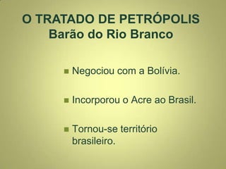  Negociou com a Bolívia.
 Incorporou o Acre ao Brasil.
 Tornou-se território
brasileiro.
O TRATADO DE PETRÓPOLIS
Barão do Rio Branco
 