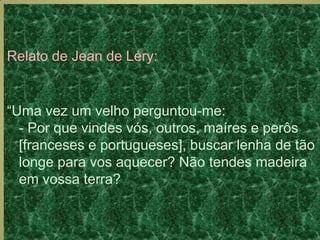 Relato de Jean de Léry:
“Uma vez um velho perguntou-me:
- Por que vindes vós, outros, maíres e perôs
[franceses e portugueses], buscar lenha de tão
longe para vos aquecer? Não tendes madeira
em vossa terra?
 
