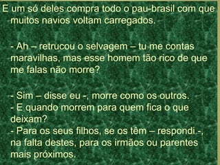 E um só deles compra todo o pau-brasil com que
muitos navios voltam carregados.
- Ah – retrucou o selvagem – tu me contas
maravilhas, mas esse homem tão rico de que
me falas não morre?
- Sim – disse eu -, morre como os outros.
- E quando morrem para quem fica o que
deixam?
- Para os seus filhos, se os têm – respondi -,
na falta destes, para os irmãos ou parentes
mais próximos.
 