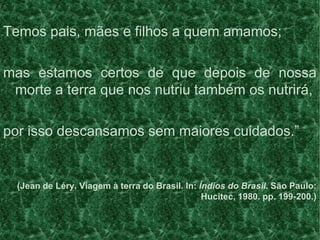Temos pais, mães e filhos a quem amamos;
mas estamos certos de que depois de nossa
morte a terra que nos nutriu também os nutrirá,
por isso descansamos sem maiores cuidados.”
(Jean de Léry. Viagem à terra do Brasil. In: Índios do Brasil. São Paulo:
Hucitec, 1980. pp. 199-200.)
 