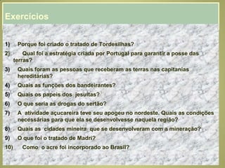 Exercícios
1) Porque foi criado o tratado de Tordesilhas?
2) Qual foi a estratégia criada por Portugal para garantir a posse das
terras?
3) Quais foram as pessoas que receberam as terras nas capitanias
hereditárias?
4) Quais as funções dos bandeirantes?
5) Quais os papeis dos jesuítas?
6) O que seria as drogas do sertão?
7) A atividade açucareira teve seu apogeu no nordeste. Quais as condições
necessárias para que ela se desenvolvesse naquela região?
8) Quais as cidades mineira que se desenvolveram com a mineração?
9) O que foi o tratado de Madri?
10) Como o acre foi incorporado ao Brasil?
 
