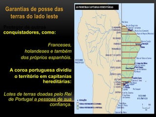Garantias de posse das
terras do lado leste
Proteger de outros
conquistadores, como:
Franceses,
holandeses e também
dos próprios espanhóis.
A coroa portuguesa dividiu
o território em capitanias
hereditárias:
Lotes de terras doadas pelo Rei
de Portugal a pessoas de sua
confiança.
 