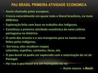 PAU BRASIL PRIMEIRA ATIVIDADE ECONOMICA
 Assim chamado pelos europeus.
 Crescia naturalmente em quase todo o litoral brasileiro, na mata
Atlântica.
 Exploração feita com base no trabalho dos indígenas.
 Constituiu a primeira atividade econômica da nova colônia
portuguesa na América.
 O corte das árvores e o seu transporte para os navios eram
feitos pelos indígenas.
 Em troca, eles recebiam roupas
coloridas, espelhos, canivetes, facas, etc.
 O pau-brasil só podia ser explorado com a autorização do rei de
Portugal.
 Por isso o pau-brasil era um monopólio do rei.
 Assim nasceu o Brasil.
 