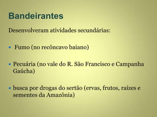 Bandeirantes
Desenvolveram atividades secundárias:
 Fumo (no recôncavo baiano)
 Pecuária (no vale do R. São Francisco e Campanha
Gaúcha)
 busca por drogas do sertão (ervas, frutos, raízes e
sementes da Amazônia)
 