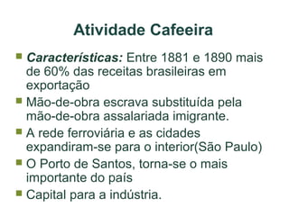 Atividade Cafeeira
Características: Entre 1881 e 1890 mais
de 60% das receitas brasileiras em
exportação
 Mão-de-obra escrava substituída pela
mão-de-obra assalariada imigrante.
 A rede ferroviária e as cidades
expandiram-se para o interior(São Paulo)
 O Porto de Santos, torna-se o mais
importante do país
 Capital para a indústria.


 