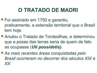 O TRATADO DE MADRI
Foi assinado em 1750 e garantiu,
praticamente, a extensão territorial que o Brasil
tem hoje
 Anulou o Tratado de Tordesilhas, e determinou
que a posse das terras seria de quem de fato
as ocupasse (Uti possidetis).
 As mais recentes áreas conquistadas pelo
Brasil ocorreram no decorrer dos séculos XIX e
XX


 