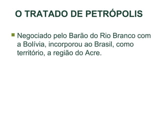 O TRATADO DE PETRÓPOLIS


Negociado pelo Barão do Rio Branco com
a Bolívia, incorporou ao Brasil, como
território, a região do Acre.

 