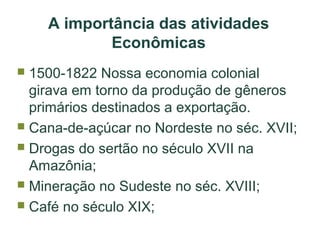 A importância das atividades
Econômicas
1500-1822 Nossa economia colonial
girava em torno da produção de gêneros
primários destinados a exportação.
 Cana-de-açúcar no Nordeste no séc. XVII;
 Drogas do sertão no século XVII na
Amazônia;
 Mineração no Sudeste no séc. XVIII;
 Café no século XIX;


 