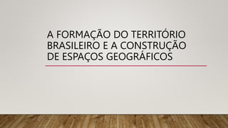 A FORMAÇÃO DO TERRITÓRIO
BRASILEIRO E A CONSTRUÇÃO
DE ESPAÇOS GEOGRÁFICOS
 