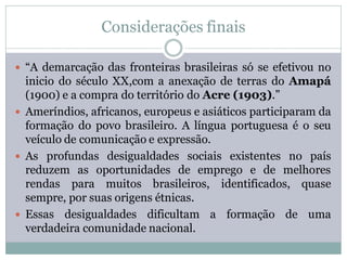 Considerações finais

 “A demarcação das fronteiras brasileiras só se efetivou no
  inicio do século XX,com a anexação de terras do Amapá
  (1900) e a compra do território do Acre (1903).”
 Ameríndios, africanos, europeus e asiáticos participaram da
  formação do povo brasileiro. A língua portuguesa é o seu
  veículo de comunicação e expressão.
 As profundas desigualdades sociais existentes no país
  reduzem as oportunidades de emprego e de melhores
  rendas para muitos brasileiros, identificados, quase
  sempre, por suas origens étnicas.
 Essas desigualdades dificultam a formação de uma
  verdadeira comunidade nacional.
 