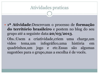 Atividades praticas


 1ª Atividade:Descrevam o processo de formação
 do território brasileiro e postem no blog do seu
 grupo até a seguinte data:20/03/2013.
 Obs.:Usem a criatividade,criem uma charge,um
 vídeo tema,um infográfico,uma história em
 quadrinhos,um jogo e etc.Essas são algumas
 sugestões para o grupo,mas a escolha é de vocês.
 
