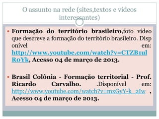 O assunto na rede (sites,textos e vídeos
                 interessantes)

 Formação do território brasileiro,foto vídeo
 que descreve a formação do território brasileiro. Disp
 onível                                            em:
 http://www.youtube.com/watch?v=CTZB1ul
 R0Yk, Acesso 04 de março de 2013.

 Brasil Colônia - Formação territorial - Prof.
 Ricardo      Carvalho.      .Disponível  em:
 http://www.youtube.com/watch?v=mxGyY-k_2Iw ,
 Acesso 04 de março de 2013.
 