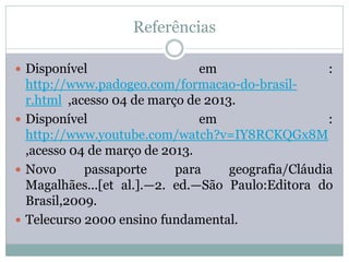 Referências

 Disponível                   em                   :
  http://www.padogeo.com/formacao-do-brasil-
  r.html ,acesso 04 de março de 2013.
 Disponível                   em                   :
  http://www.youtube.com/watch?v=IY8RCKQGx8M
  ,acesso 04 de março de 2013.
 Novo      passaporte     para     geografia/Cláudia
  Magalhães...[et al.].—2. ed.—São Paulo:Editora do
  Brasil,2009.
 Telecurso 2000 ensino fundamental.
 