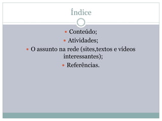 Índice

               Conteúdo;
               Atividades;
 O assunto na rede (sites,textos e vídeos
              interessantes);
              Referências.
 